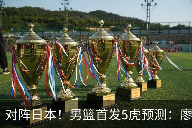 对阵日本！男篮首发5虎预测：廖三宁只能替补，赵继伟搭配杨瀚森
