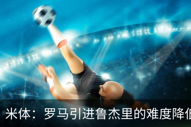 米体：罗马引进鲁杰里的难度降低，球员为了主力位置愿意投奔加帅